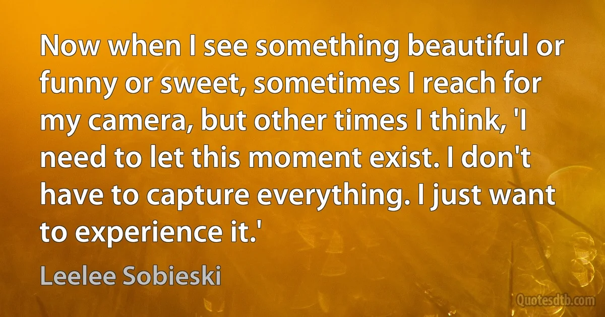 Now when I see something beautiful or funny or sweet, sometimes I reach for my camera, but other times I think, 'I need to let this moment exist. I don't have to capture everything. I just want to experience it.' (Leelee Sobieski)