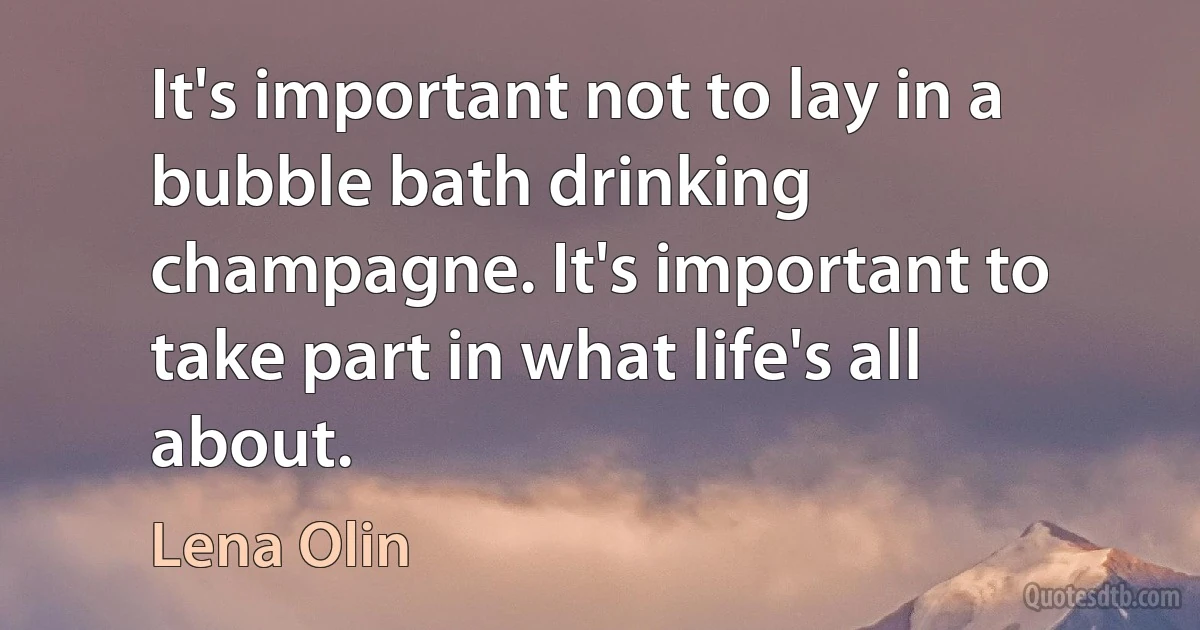 It's important not to lay in a bubble bath drinking champagne. It's important to take part in what life's all about. (Lena Olin)