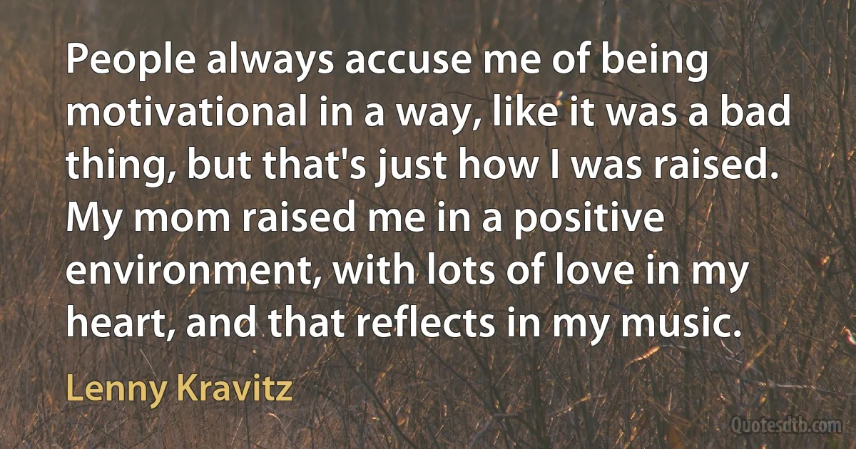 People always accuse me of being motivational in a way, like it was a bad thing, but that's just how I was raised. My mom raised me in a positive environment, with lots of love in my heart, and that reflects in my music. (Lenny Kravitz)