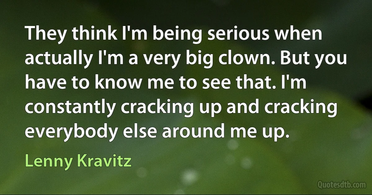 They think I'm being serious when actually I'm a very big clown. But you have to know me to see that. I'm constantly cracking up and cracking everybody else around me up. (Lenny Kravitz)