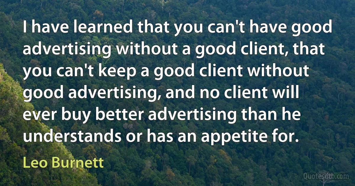 I have learned that you can't have good advertising without a good client, that you can't keep a good client without good advertising, and no client will ever buy better advertising than he understands or has an appetite for. (Leo Burnett)