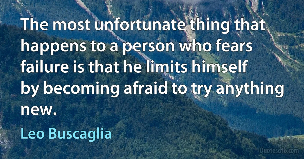 The most unfortunate thing that happens to a person who fears failure is that he limits himself by becoming afraid to try anything new. (Leo Buscaglia)