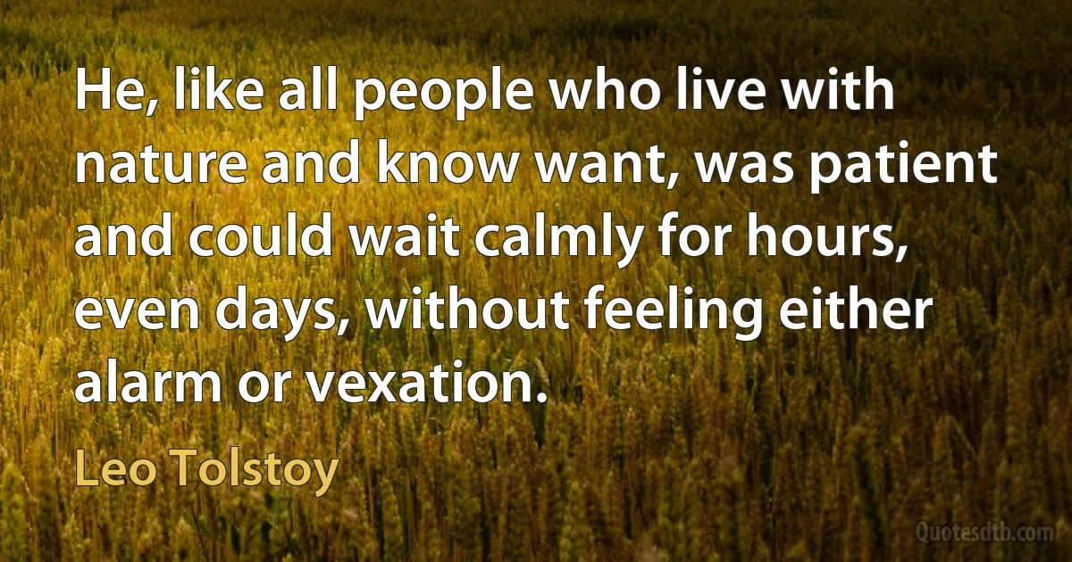 He, like all people who live with nature and know want, was patient and could wait calmly for hours, even days, without feeling either alarm or vexation. (Leo Tolstoy)