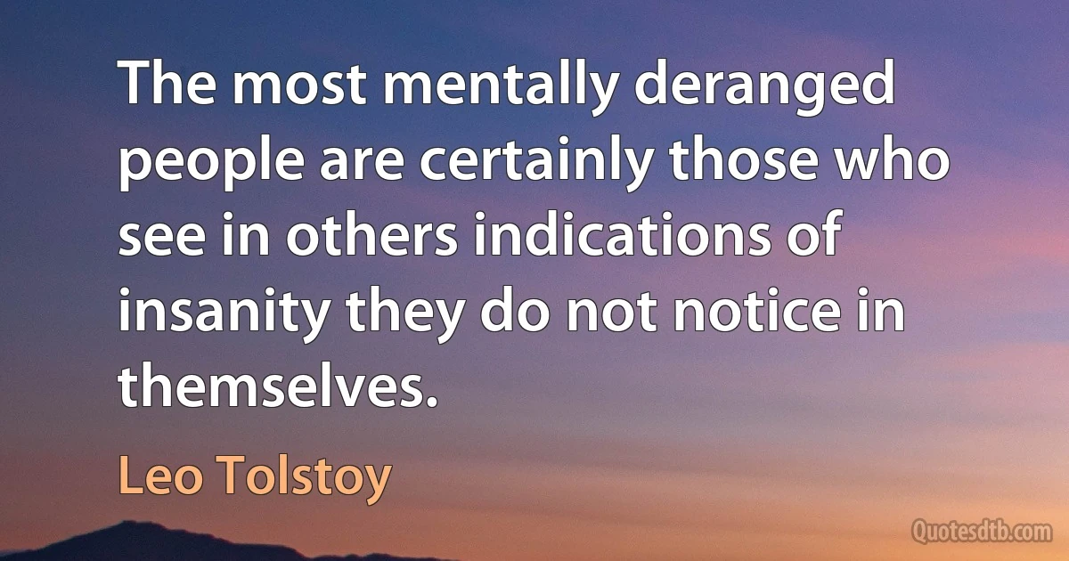 The most mentally deranged people are certainly those who see in others indications of insanity they do not notice in themselves. (Leo Tolstoy)