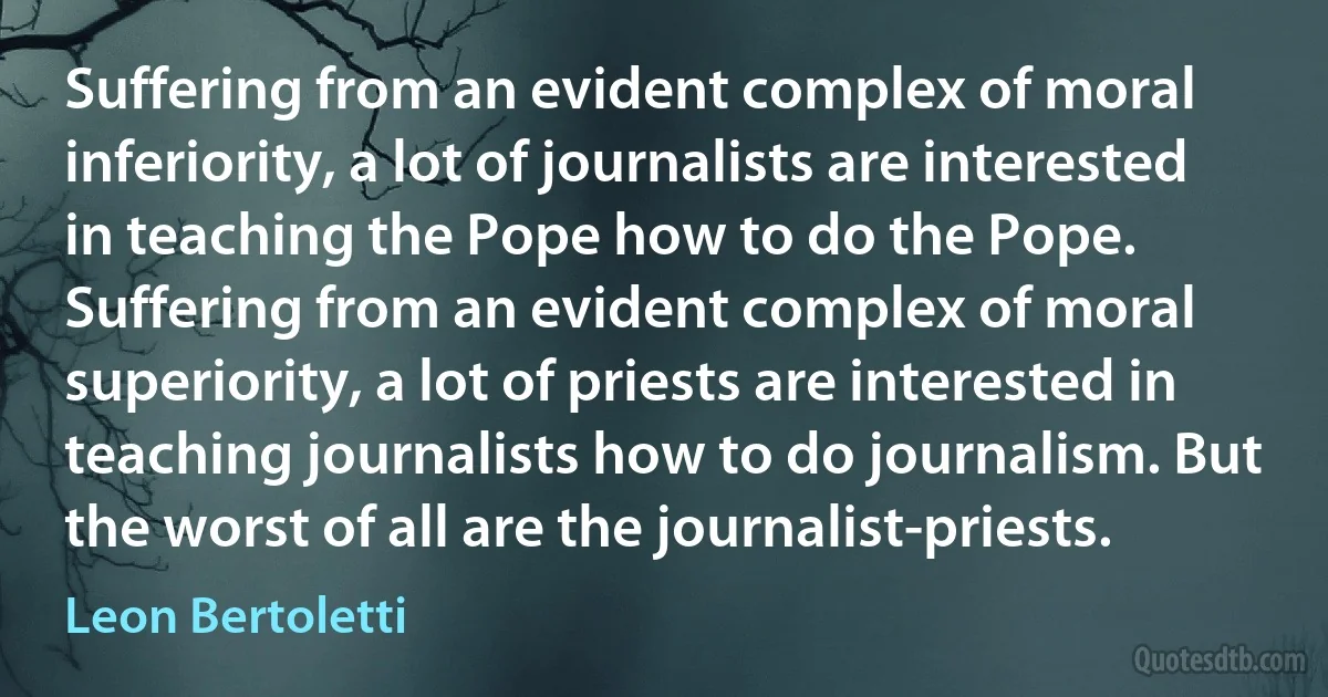 Suffering from an evident complex of moral inferiority, a lot of journalists are interested in teaching the Pope how to do the Pope. Suffering from an evident complex of moral superiority, a lot of priests are interested in teaching journalists how to do journalism. But the worst of all are the journalist-priests. (Leon Bertoletti)