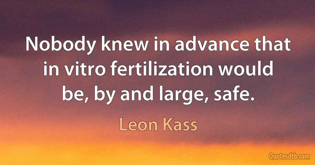 Nobody knew in advance that in vitro fertilization would be, by and large, safe. (Leon Kass)