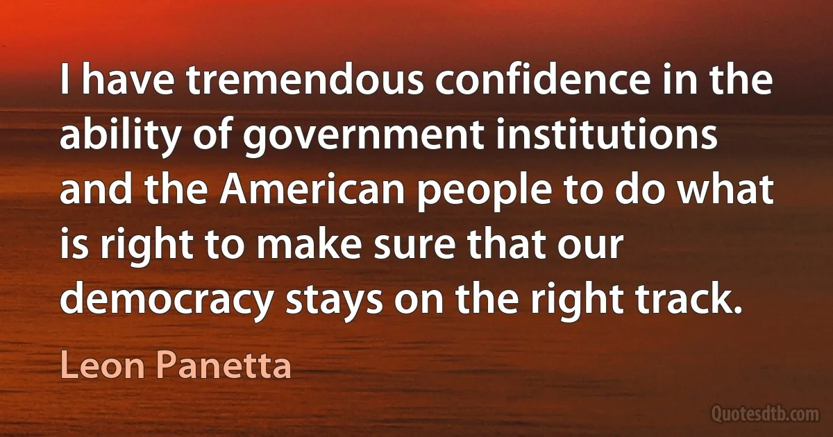 I have tremendous confidence in the ability of government institutions and the American people to do what is right to make sure that our democracy stays on the right track. (Leon Panetta)