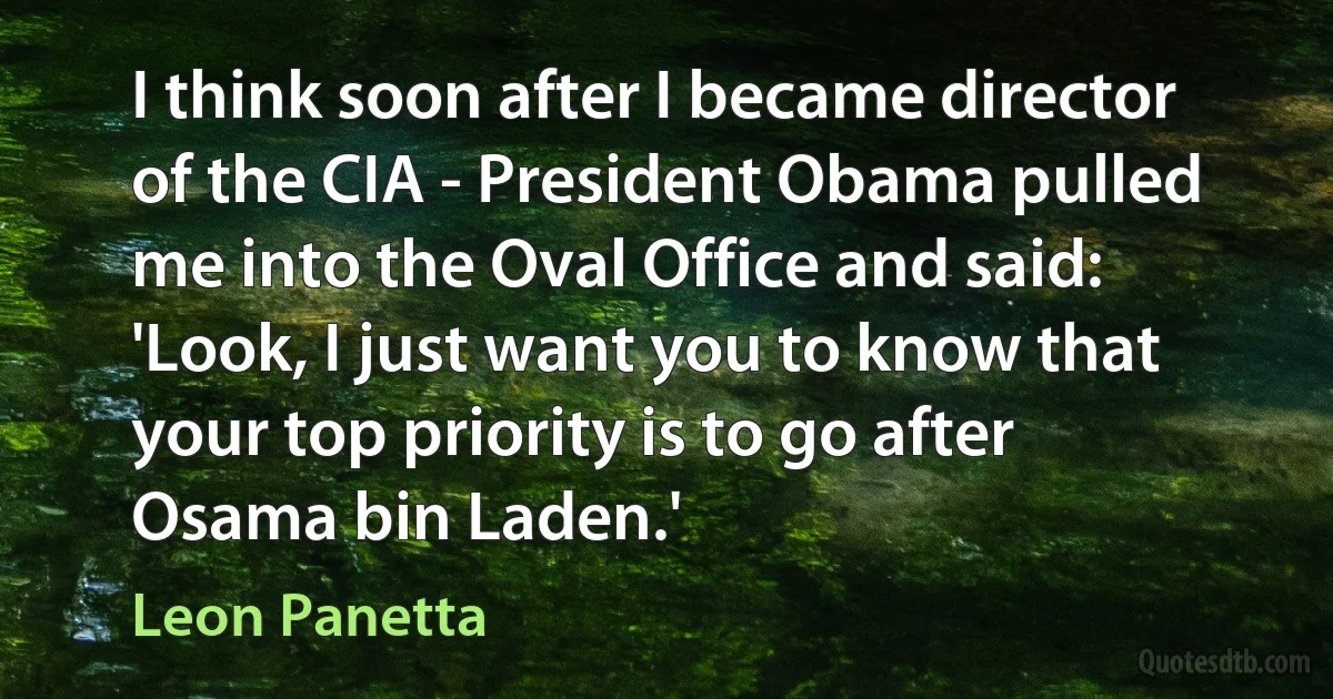 I think soon after I became director of the CIA - President Obama pulled me into the Oval Office and said: 'Look, I just want you to know that your top priority is to go after Osama bin Laden.' (Leon Panetta)