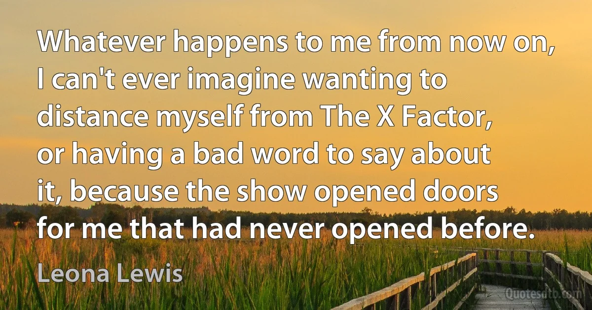 Whatever happens to me from now on, I can't ever imagine wanting to distance myself from The X Factor, or having a bad word to say about it, because the show opened doors for me that had never opened before. (Leona Lewis)