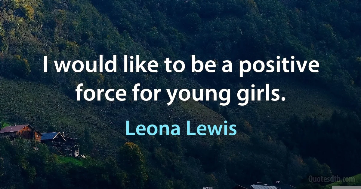 I would like to be a positive force for young girls. (Leona Lewis)