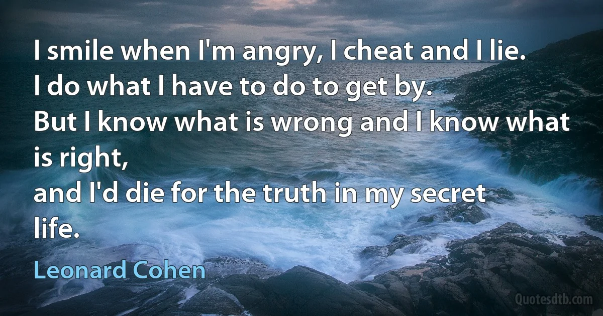 I smile when I'm angry, I cheat and I lie.
I do what I have to do to get by.
But I know what is wrong and I know what is right,
and I'd die for the truth in my secret life. (Leonard Cohen)