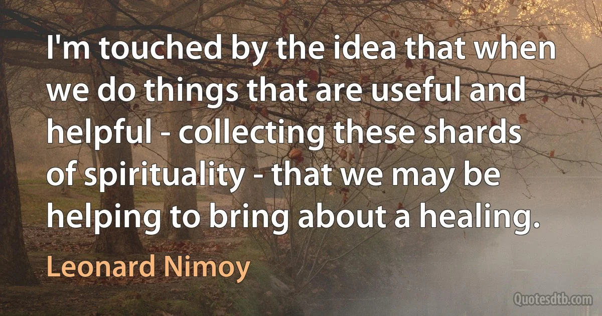 I'm touched by the idea that when we do things that are useful and helpful - collecting these shards of spirituality - that we may be helping to bring about a healing. (Leonard Nimoy)