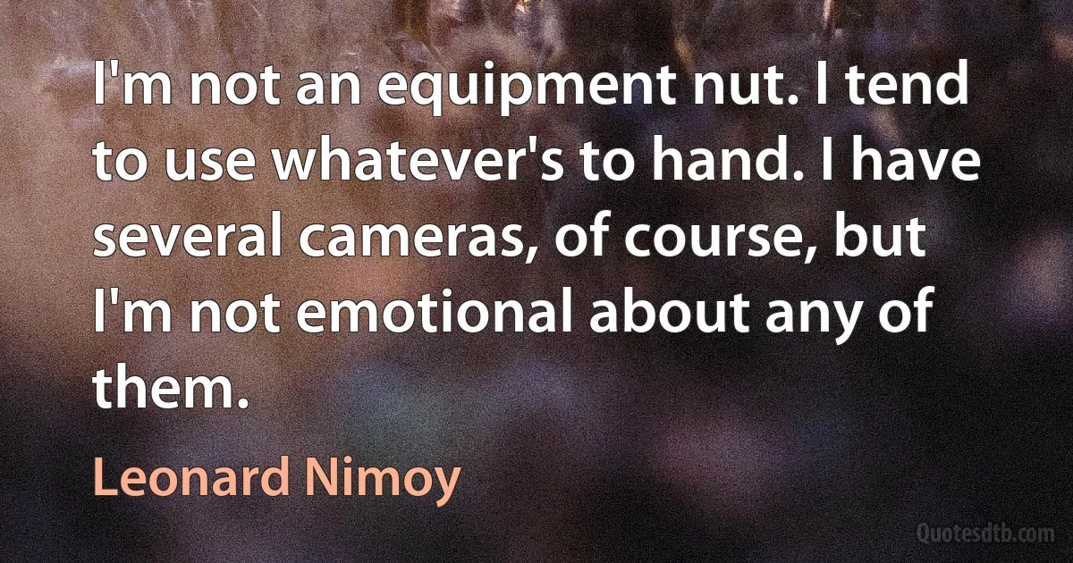 I'm not an equipment nut. I tend to use whatever's to hand. I have several cameras, of course, but I'm not emotional about any of them. (Leonard Nimoy)