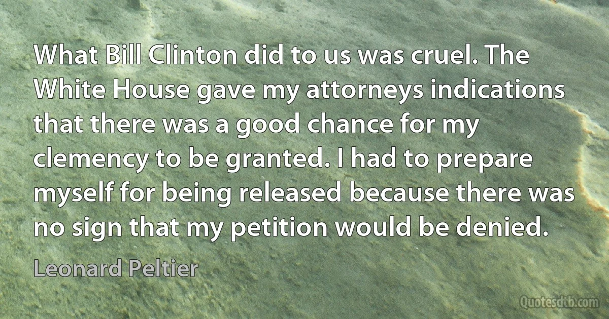 What Bill Clinton did to us was cruel. The White House gave my attorneys indications that there was a good chance for my clemency to be granted. I had to prepare myself for being released because there was no sign that my petition would be denied. (Leonard Peltier)