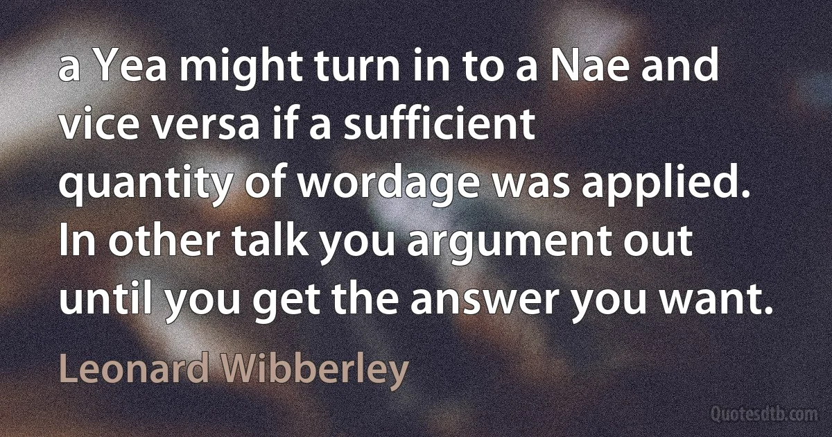 a Yea might turn in to a Nae and vice versa if a sufficient quantity of wordage was applied. In other talk you argument out until you get the answer you want. (Leonard Wibberley)