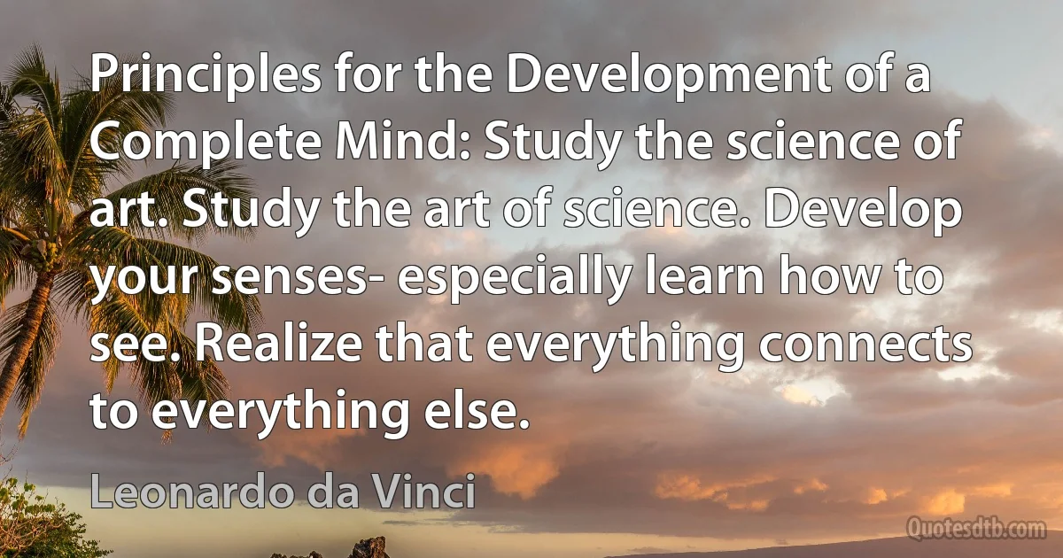 Principles for the Development of a Complete Mind: Study the science of art. Study the art of science. Develop your senses- especially learn how to see. Realize that everything connects to everything else. (Leonardo da Vinci)