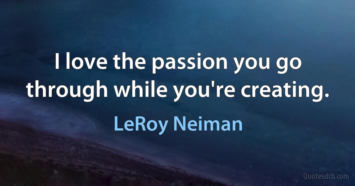 I love the passion you go through while you're creating. (LeRoy Neiman)