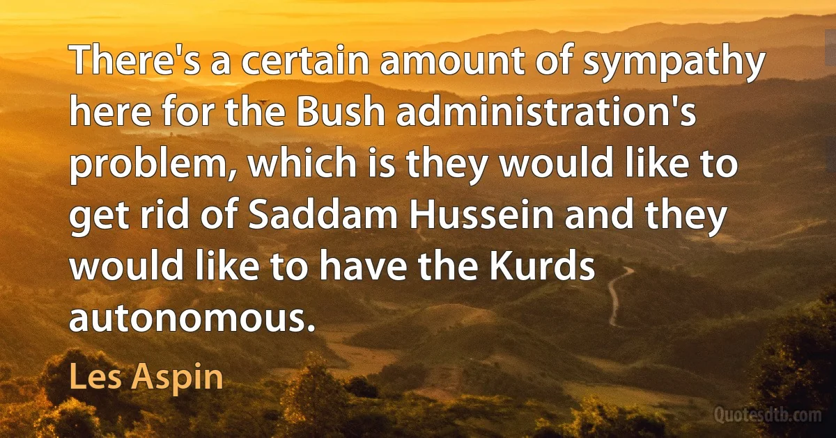 There's a certain amount of sympathy here for the Bush administration's problem, which is they would like to get rid of Saddam Hussein and they would like to have the Kurds autonomous. (Les Aspin)