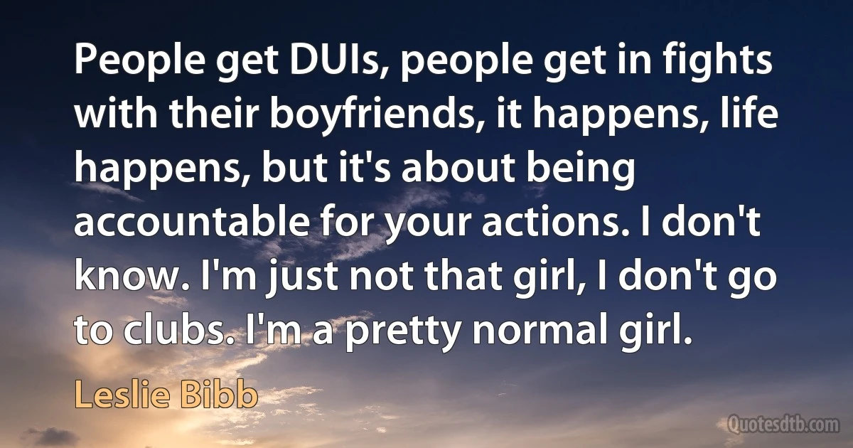 People get DUIs, people get in fights with their boyfriends, it happens, life happens, but it's about being accountable for your actions. I don't know. I'm just not that girl, I don't go to clubs. I'm a pretty normal girl. (Leslie Bibb)