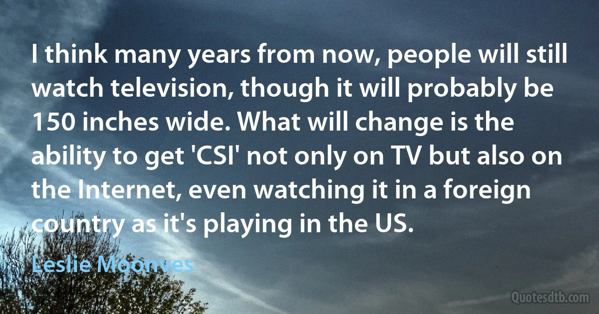 I think many years from now, people will still watch television, though it will probably be 150 inches wide. What will change is the ability to get 'CSI' not only on TV but also on the Internet, even watching it in a foreign country as it's playing in the US. (Leslie Moonves)