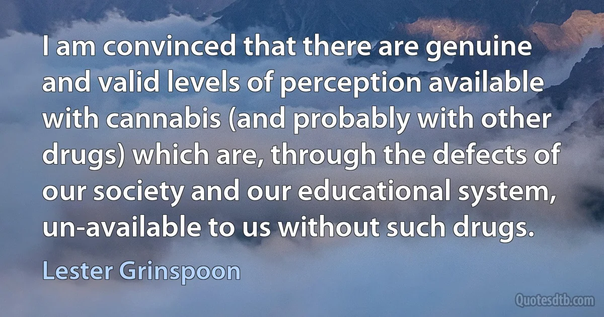 I am convinced that there are genuine and valid levels of perception available with cannabis (and probably with other drugs) which are, through the defects of our society and our educational system, un-available to us without such drugs. (Lester Grinspoon)