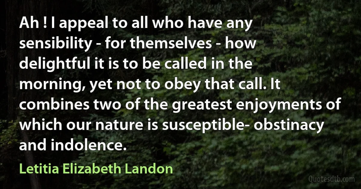 Ah ! I appeal to all who have any sensibility - for themselves - how delightful it is to be called in the morning, yet not to obey that call. It combines two of the greatest enjoyments of which our nature is susceptible- obstinacy and indolence. (Letitia Elizabeth Landon)