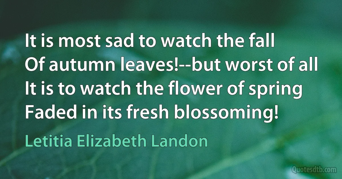 It is most sad to watch the fall
Of autumn leaves!--but worst of all
It is to watch the flower of spring
Faded in its fresh blossoming! (Letitia Elizabeth Landon)