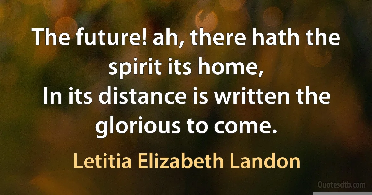 The future! ah, there hath the spirit its home,
In its distance is written the glorious to come. (Letitia Elizabeth Landon)