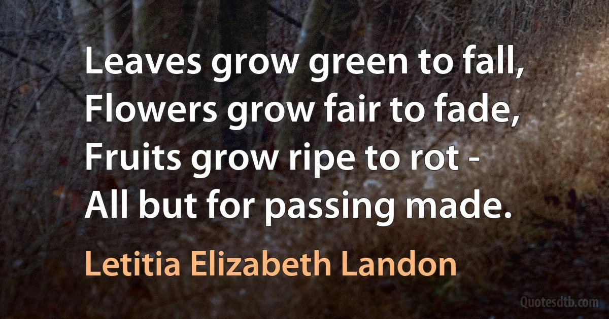 Leaves grow green to fall,
Flowers grow fair to fade,
Fruits grow ripe to rot -
All but for passing made. (Letitia Elizabeth Landon)