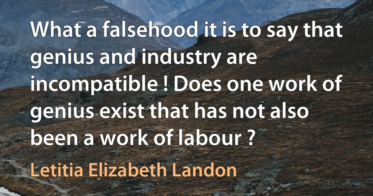 What a falsehood it is to say that genius and industry are incompatible ! Does one work of genius exist that has not also been a work of labour ? (Letitia Elizabeth Landon)