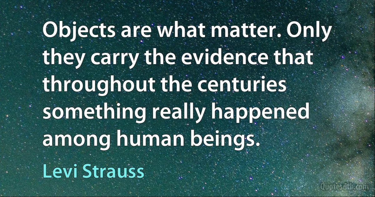 Objects are what matter. Only they carry the evidence that throughout the centuries something really happened among human beings. (Levi Strauss)