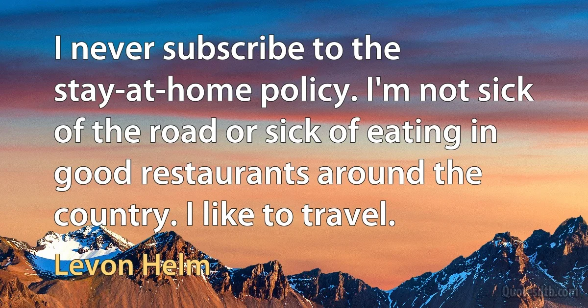 I never subscribe to the stay-at-home policy. I'm not sick of the road or sick of eating in good restaurants around the country. I like to travel. (Levon Helm)