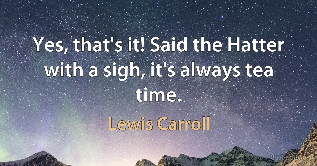 Yes, that's it! Said the Hatter with a sigh, it's always tea time. (Lewis Carroll)