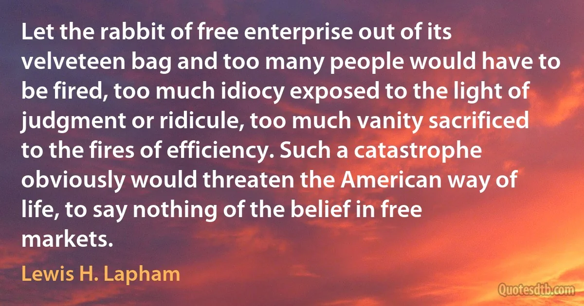 Let the rabbit of free enterprise out of its velveteen bag and too many people would have to be fired, too much idiocy exposed to the light of judgment or ridicule, too much vanity sacrificed to the fires of efficiency. Such a catastrophe obviously would threaten the American way of life, to say nothing of the belief in free markets. (Lewis H. Lapham)