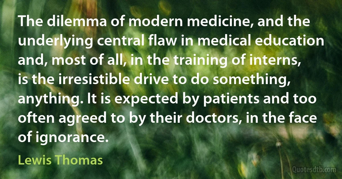 The dilemma of modern medicine, and the underlying central flaw in medical education and, most of all, in the training of interns, is the irresistible drive to do something, anything. It is expected by patients and too often agreed to by their doctors, in the face of ignorance. (Lewis Thomas)