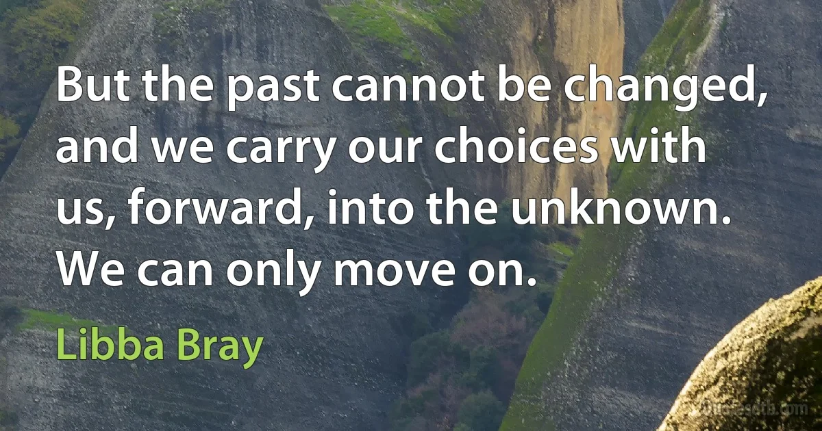 But the past cannot be changed, and we carry our choices with us, forward, into the unknown. We can only move on. (Libba Bray)