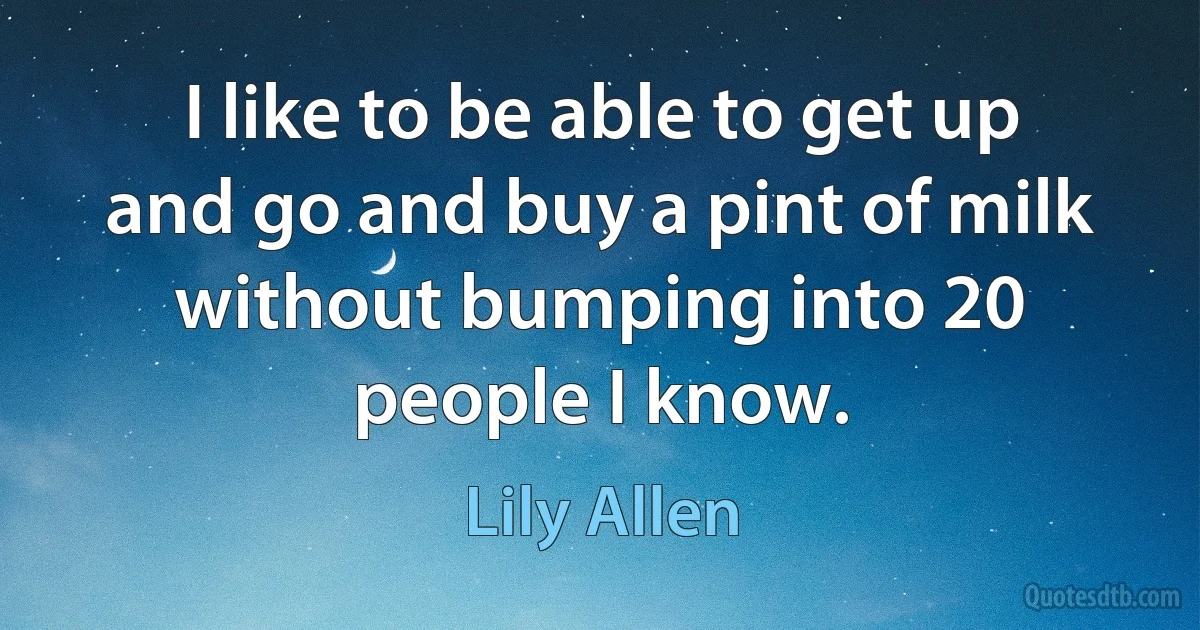 I like to be able to get up and go and buy a pint of milk without bumping into 20 people I know. (Lily Allen)