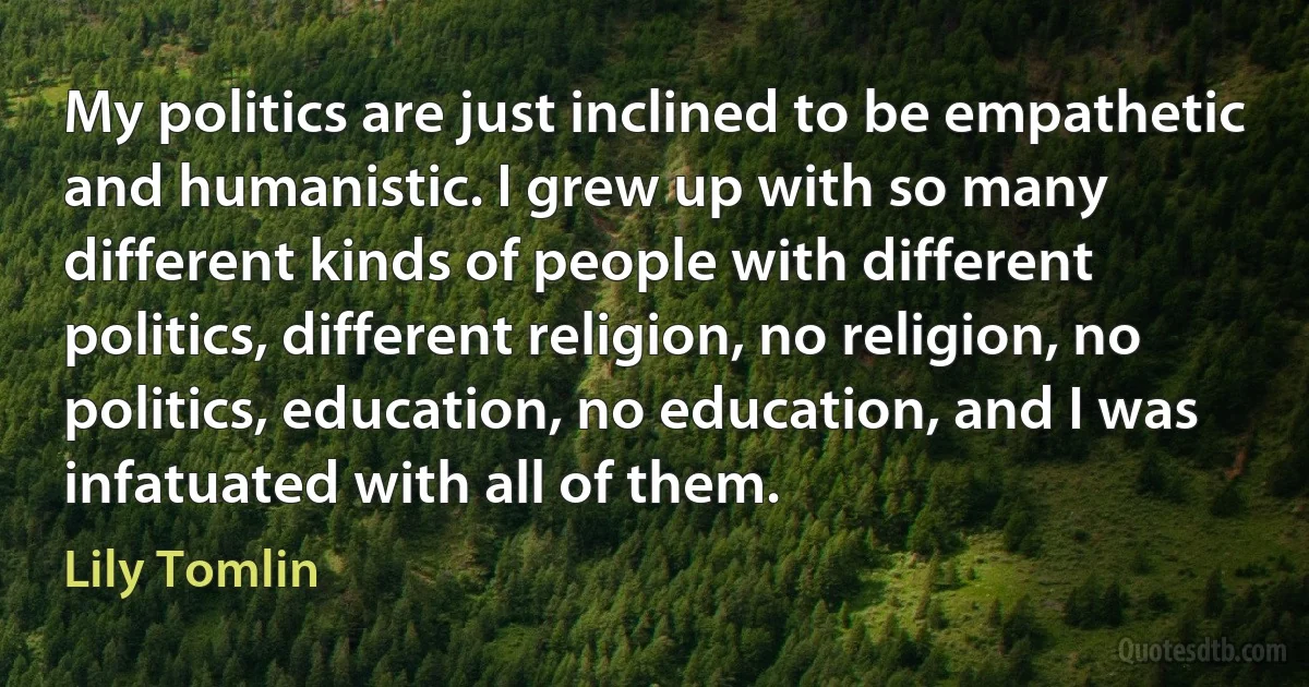 My politics are just inclined to be empathetic and humanistic. I grew up with so many different kinds of people with different politics, different religion, no religion, no politics, education, no education, and I was infatuated with all of them. (Lily Tomlin)