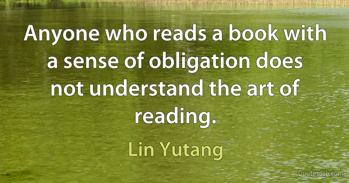 Anyone who reads a book with a sense of obligation does not understand the art of reading. (Lin Yutang)