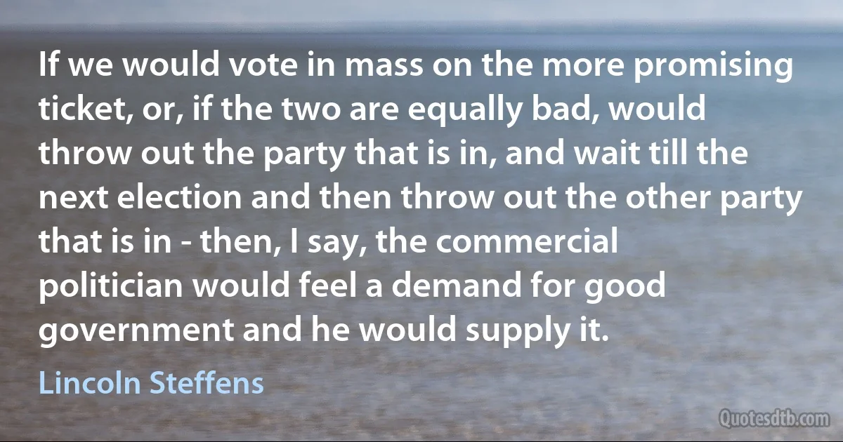 If we would vote in mass on the more promising ticket, or, if the two are equally bad, would throw out the party that is in, and wait till the next election and then throw out the other party that is in - then, I say, the commercial politician would feel a demand for good government and he would supply it. (Lincoln Steffens)