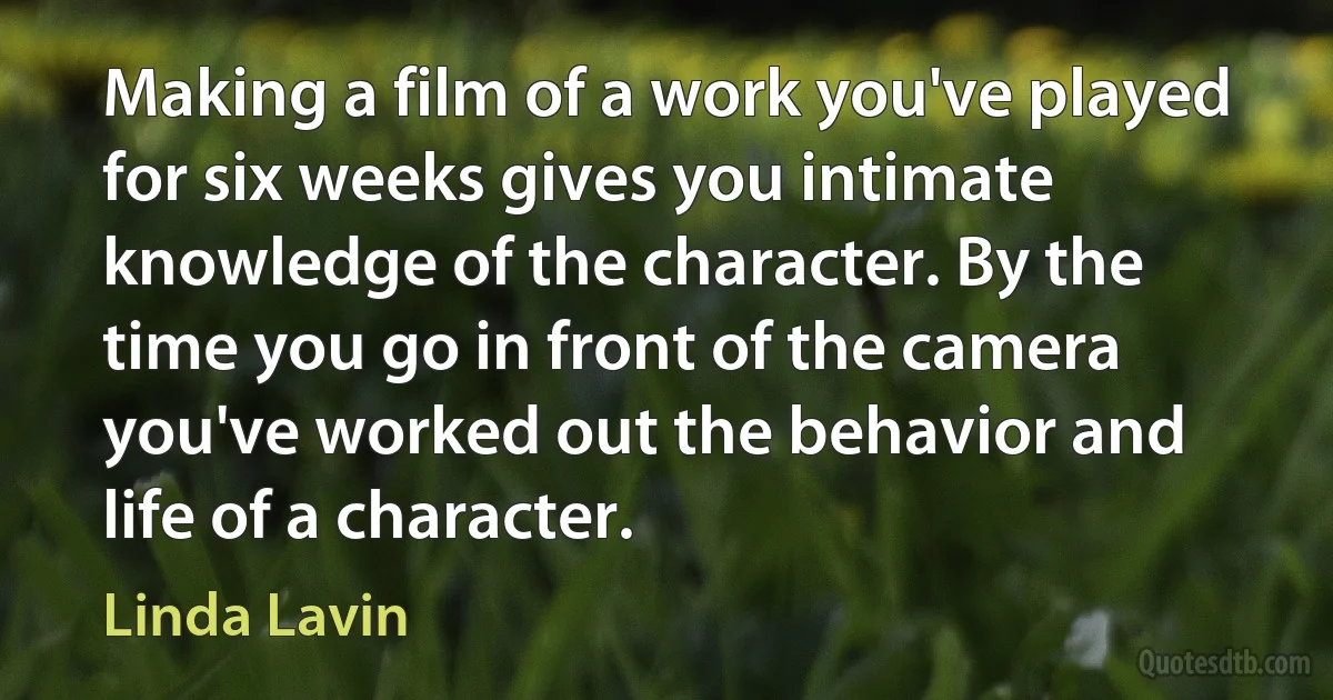 Making a film of a work you've played for six weeks gives you intimate knowledge of the character. By the time you go in front of the camera you've worked out the behavior and life of a character. (Linda Lavin)