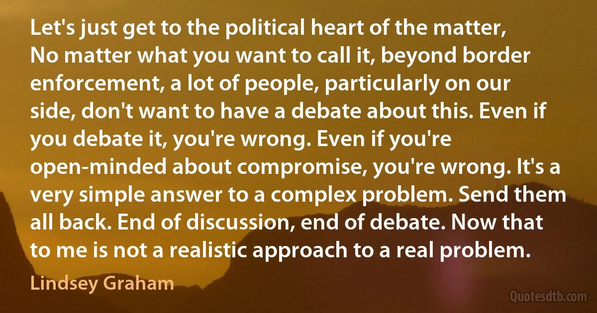 Let's just get to the political heart of the matter, No matter what you want to call it, beyond border enforcement, a lot of people, particularly on our side, don't want to have a debate about this. Even if you debate it, you're wrong. Even if you're open-minded about compromise, you're wrong. It's a very simple answer to a complex problem. Send them all back. End of discussion, end of debate. Now that to me is not a realistic approach to a real problem. (Lindsey Graham)