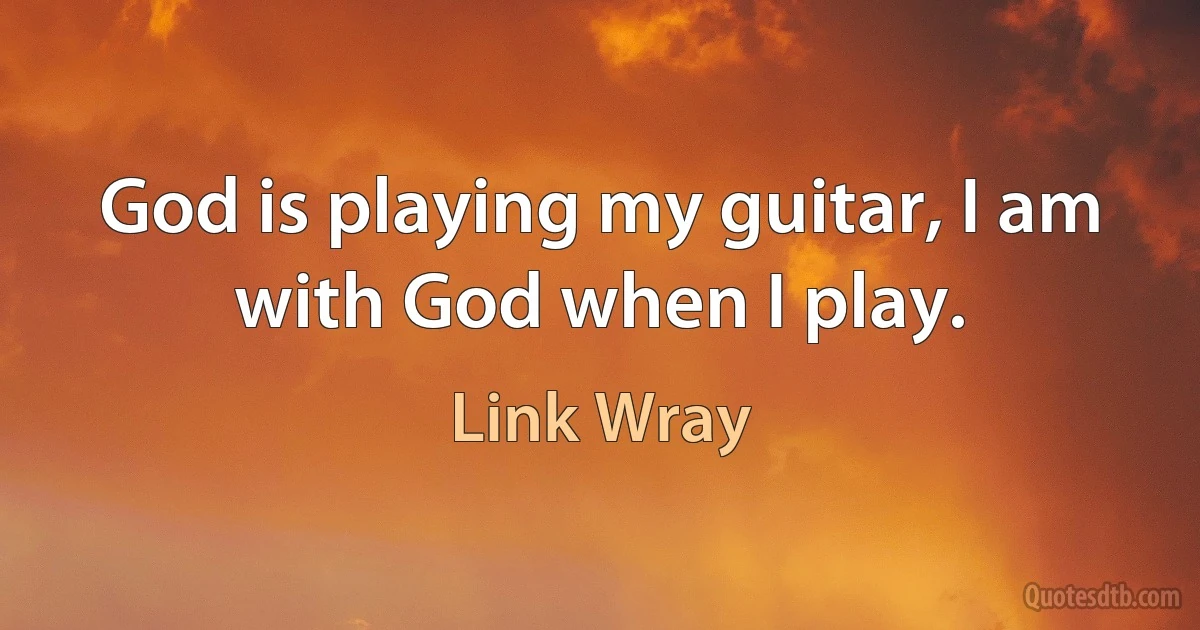 God is playing my guitar, I am with God when I play. (Link Wray)