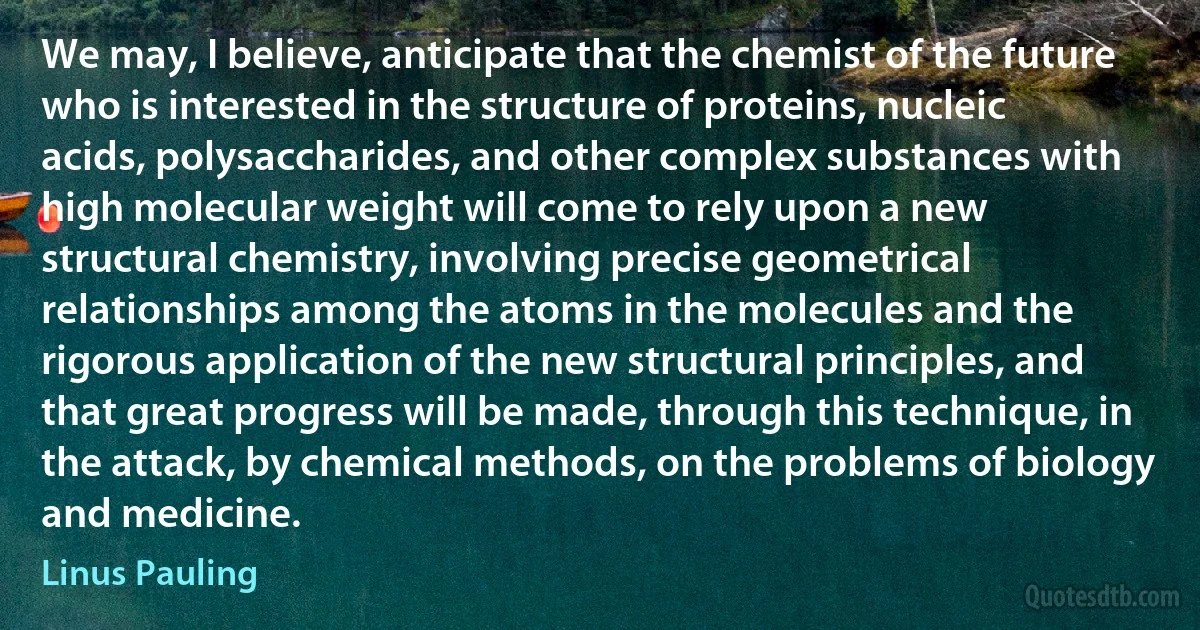 We may, I believe, anticipate that the chemist of the future who is interested in the structure of proteins, nucleic acids, polysaccharides, and other complex substances with high molecular weight will come to rely upon a new structural chemistry, involving precise geometrical relationships among the atoms in the molecules and the rigorous application of the new structural principles, and that great progress will be made, through this technique, in the attack, by chemical methods, on the problems of biology and medicine. (Linus Pauling)