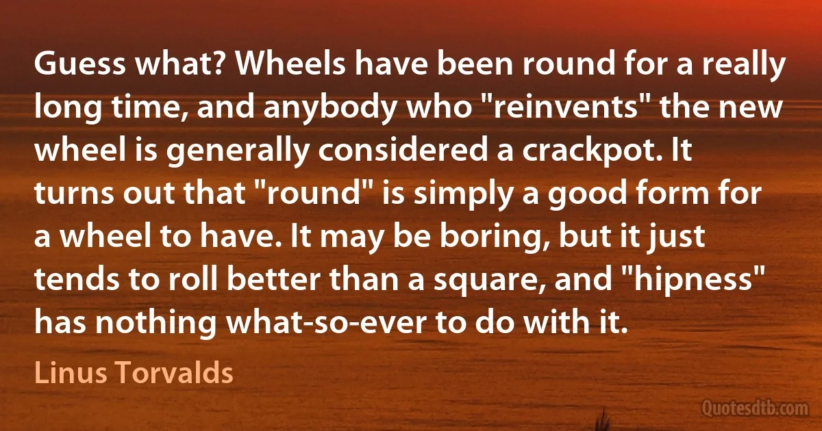 Guess what? Wheels have been round for a really long time, and anybody who "reinvents" the new wheel is generally considered a crackpot. It turns out that "round" is simply a good form for a wheel to have. It may be boring, but it just tends to roll better than a square, and "hipness" has nothing what-so-ever to do with it. (Linus Torvalds)