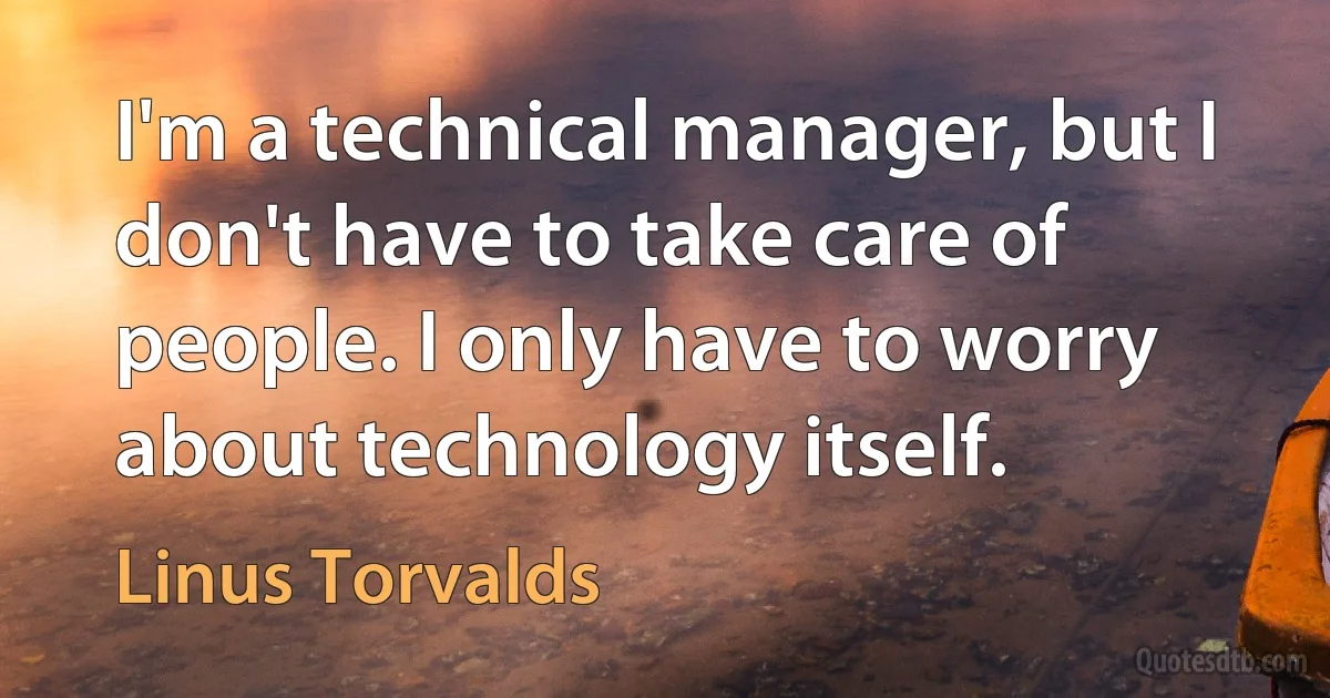 I'm a technical manager, but I don't have to take care of people. I only have to worry about technology itself. (Linus Torvalds)