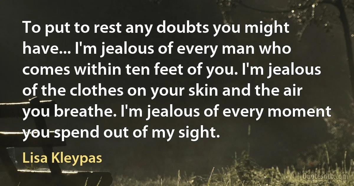 To put to rest any doubts you might have... I'm jealous of every man who comes within ten feet of you. I'm jealous of the clothes on your skin and the air you breathe. I'm jealous of every moment you spend out of my sight. (Lisa Kleypas)