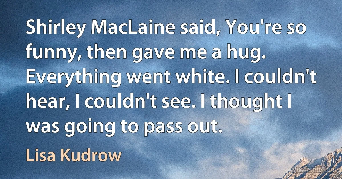 Shirley MacLaine said, You're so funny, then gave me a hug. Everything went white. I couldn't hear, I couldn't see. I thought I was going to pass out. (Lisa Kudrow)