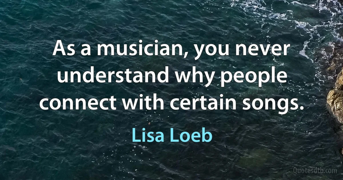 As a musician, you never understand why people connect with certain songs. (Lisa Loeb)