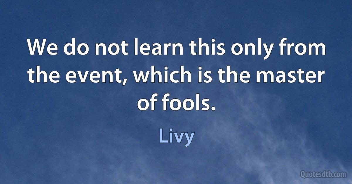 We do not learn this only from the event, which is the master of fools. (Livy)